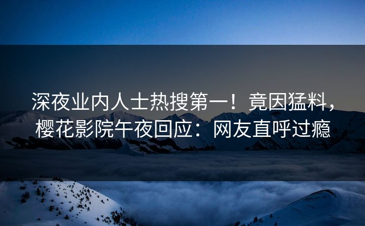 深夜业内人士热搜第一！竟因猛料，樱花影院午夜回应：网友直呼过瘾