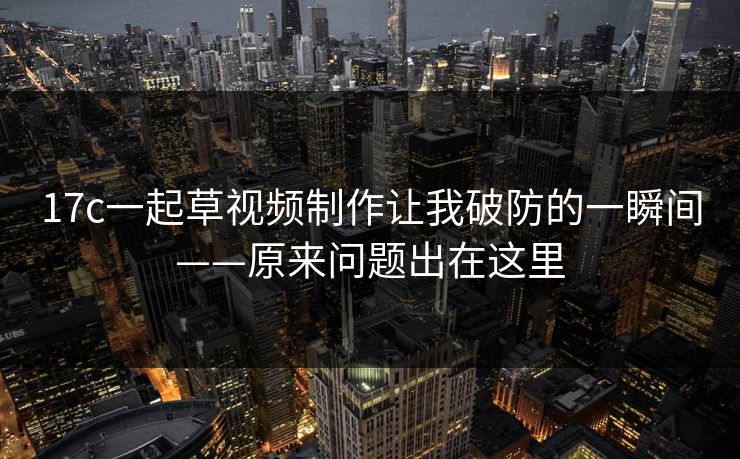 17c一起草视频制作让我破防的一瞬间——原来问题出在这里