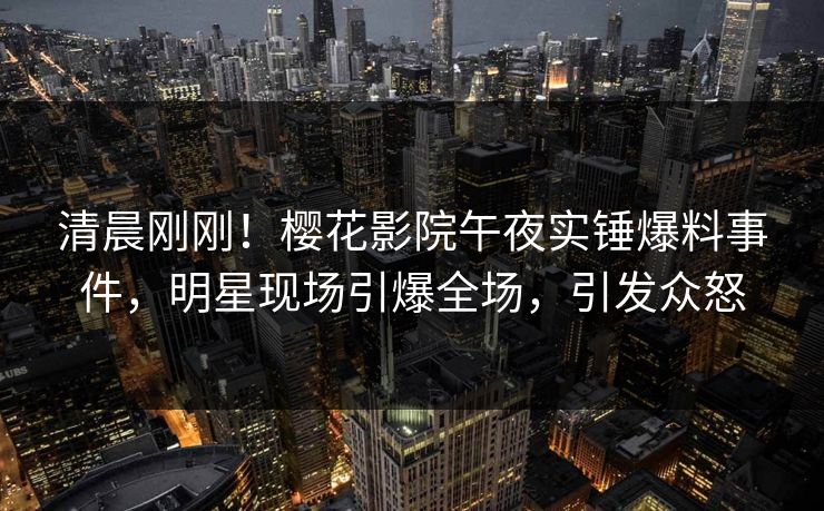 清晨刚刚！樱花影院午夜实锤爆料事件，明星现场引爆全场，引发众怒