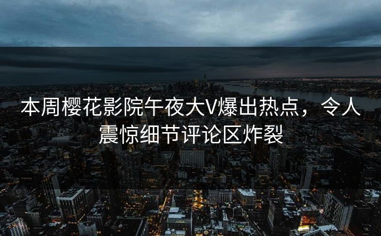 本周樱花影院午夜大V爆出热点，令人震惊细节评论区炸裂