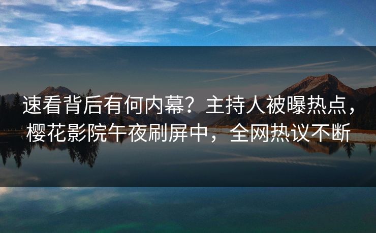 速看背后有何内幕？主持人被曝热点，樱花影院午夜刷屏中，全网热议不断