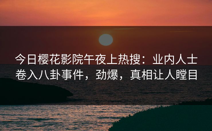 今日樱花影院午夜上热搜：业内人士卷入八卦事件，劲爆，真相让人瞠目