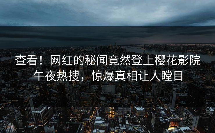 查看！网红的秘闻竟然登上樱花影院午夜热搜，惊爆真相让人瞠目