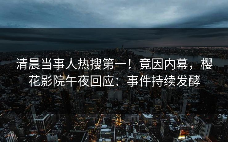 清晨当事人热搜第一！竟因内幕，樱花影院午夜回应：事件持续发酵