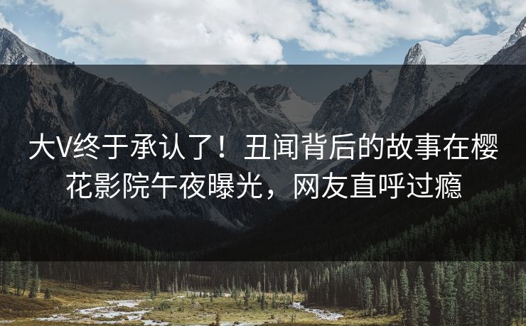 大V终于承认了！丑闻背后的故事在樱花影院午夜曝光，网友直呼过瘾