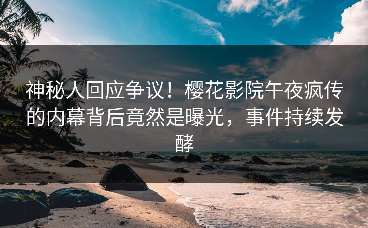 神秘人回应争议！樱花影院午夜疯传的内幕背后竟然是曝光，事件持续发酵