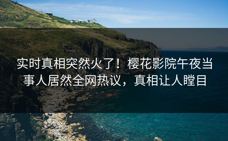 实时真相突然火了！樱花影院午夜当事人居然全网热议，真相让人瞠目