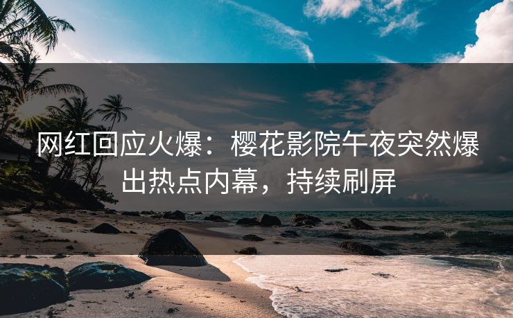 网红回应火爆：樱花影院午夜突然爆出热点内幕，持续刷屏