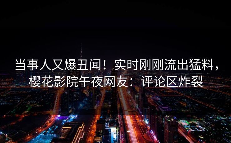 当事人又爆丑闻！实时刚刚流出猛料，樱花影院午夜网友：评论区炸裂