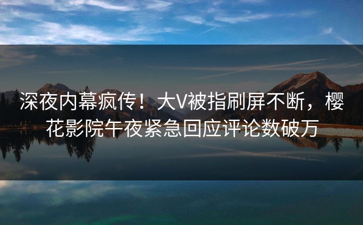 深夜内幕疯传！大V被指刷屏不断，樱花影院午夜紧急回应评论数破万