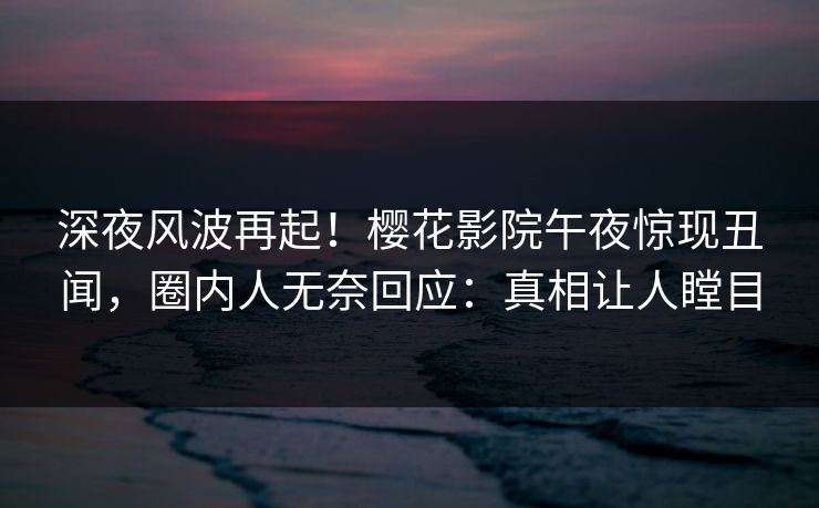 深夜风波再起！樱花影院午夜惊现丑闻，圈内人无奈回应：真相让人瞠目