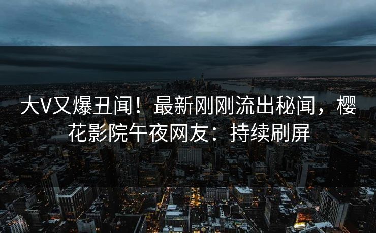 大V又爆丑闻！最新刚刚流出秘闻，樱花影院午夜网友：持续刷屏