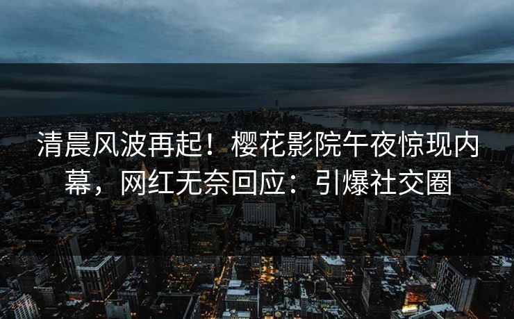 清晨风波再起！樱花影院午夜惊现内幕，网红无奈回应：引爆社交圈