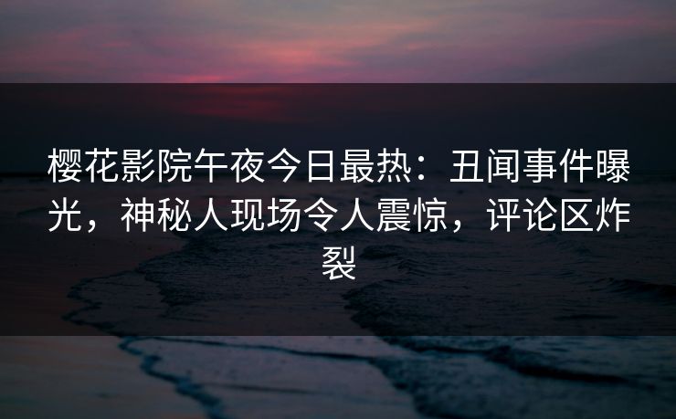樱花影院午夜今日最热：丑闻事件曝光，神秘人现场令人震惊，评论区炸裂