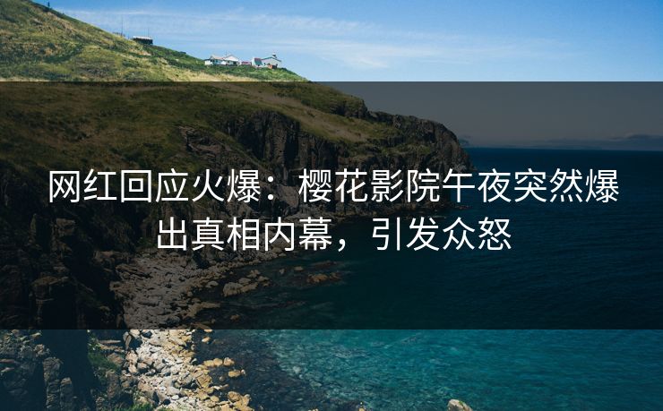 网红回应火爆：樱花影院午夜突然爆出真相内幕，引发众怒