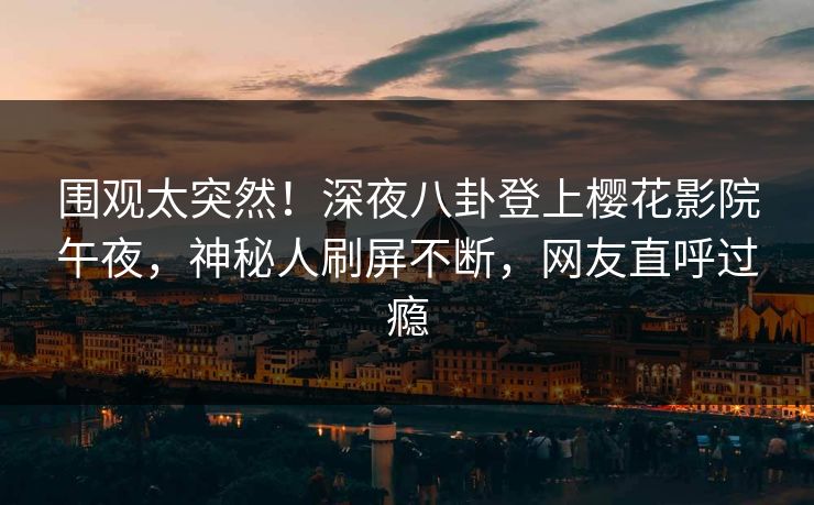 围观太突然！深夜八卦登上樱花影院午夜，神秘人刷屏不断，网友直呼过瘾