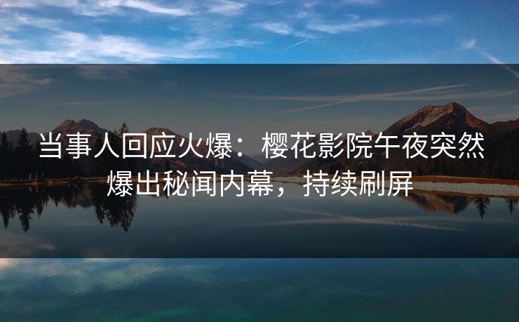 当事人回应火爆：樱花影院午夜突然爆出秘闻内幕，持续刷屏