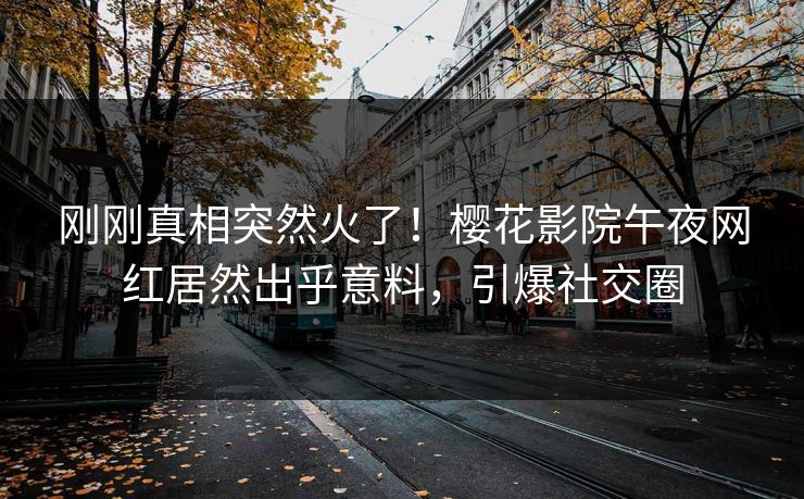 刚刚真相突然火了！樱花影院午夜网红居然出乎意料，引爆社交圈