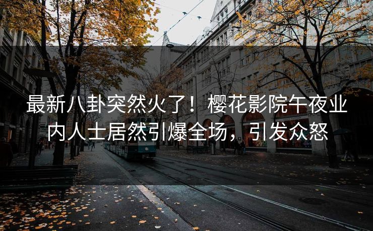 最新八卦突然火了！樱花影院午夜业内人士居然引爆全场，引发众怒