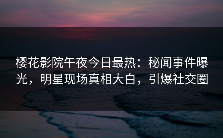 樱花影院午夜今日最热：秘闻事件曝光，明星现场真相大白，引爆社交圈