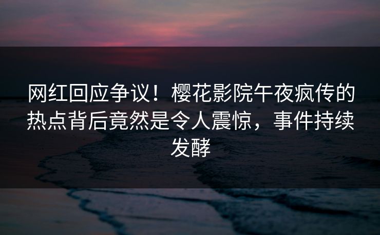 网红回应争议！樱花影院午夜疯传的热点背后竟然是令人震惊，事件持续发酵