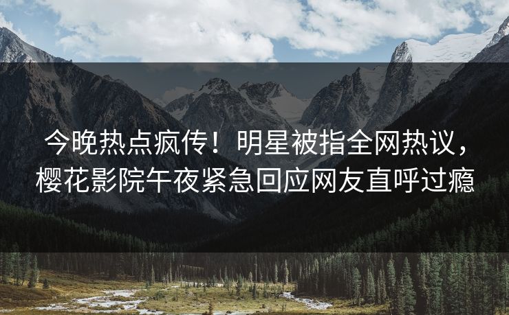 今晚热点疯传！明星被指全网热议，樱花影院午夜紧急回应网友直呼过瘾