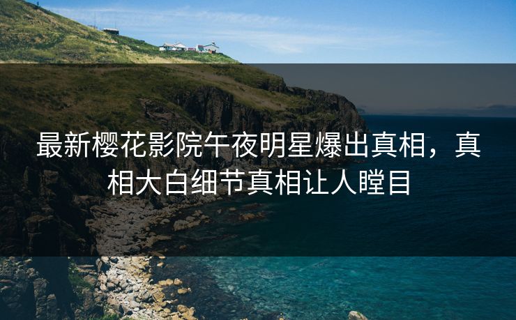 最新樱花影院午夜明星爆出真相，真相大白细节真相让人瞠目