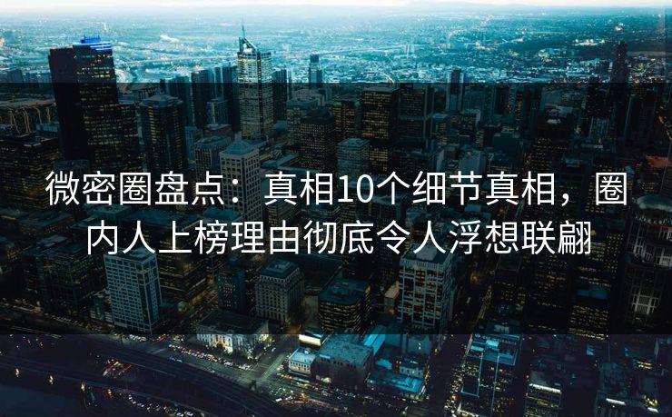 微密圈盘点：真相10个细节真相，圈内人上榜理由彻底令人浮想联翩