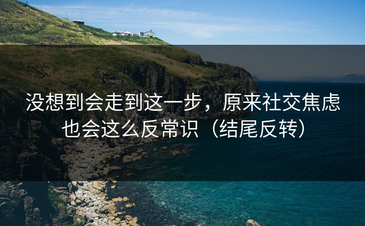 没想到会走到这一步，原来社交焦虑也会这么反常识（结尾反转）